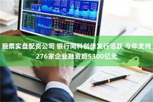 股票实盘配资公司 银行间科创债发行活跃 今年支持276家企业融资超5300亿元