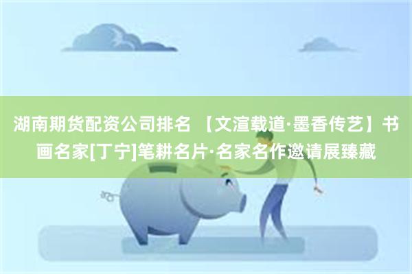 湖南期货配资公司排名 【文渲载道·墨香传艺】书画名家[丁宁]笔耕名片·名家名作邀请展臻藏