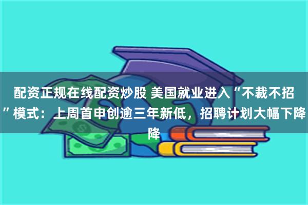配资正规在线配资炒股 美国就业进入“不裁不招”模式：上周首申创逾三年新低，招聘计划大幅下降