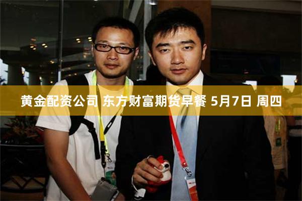 黄金配资公司 东方财富期货早餐 5月7日 周四