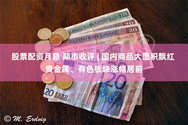 股票配资月息 期市收评 | 国内商品大面积飘红 贵金属、有色板块涨幅居前