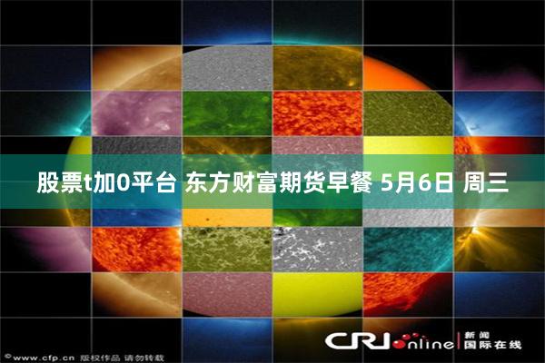 股票t加0平台 东方财富期货早餐 5月6日 周三