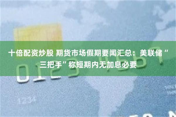 十倍配资炒股 期货市场假期要闻汇总：美联储“三把手”称短期内无加息必要