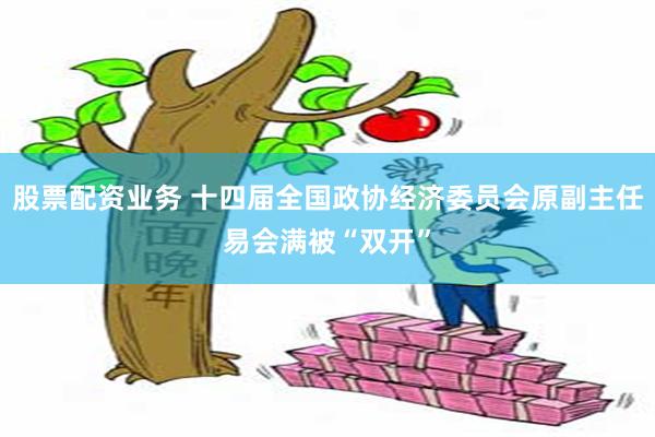 股票配资业务 十四届全国政协经济委员会原副主任易会满被“双开”