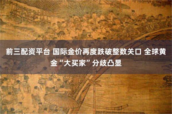 前三配资平台 国际金价再度跌破整数关口 全球黄金“大买家”分歧凸显
