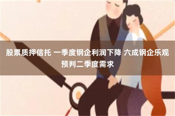 股票质押信托 一季度钢企利润下降 六成钢企乐观预判二季度需求