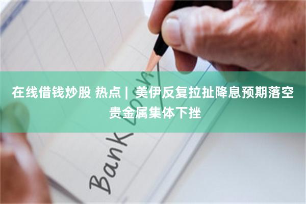 在线借钱炒股 热点 | 美伊反复拉扯降息预期落空 贵金属集体下挫