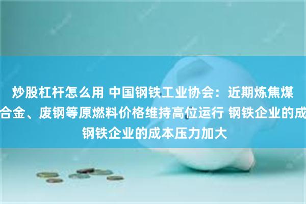 炒股杠杆怎么用 中国钢铁工业协会：近期炼焦煤、焦炭、铁合金、废钢等原燃料价格维持高位运行 钢铁企业的成本压力加大