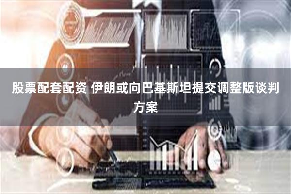 股票配套配资 伊朗或向巴基斯坦提交调整版谈判方案