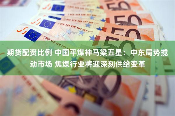 期货配资比例 中国平煤神马梁五星：中东局势搅动市场 焦煤行业将迎深刻供给变革