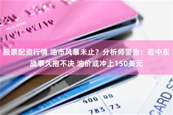 股票配资行情 油市风暴未止？分析师警告：若中东战事久拖不决 油价或冲上150美元