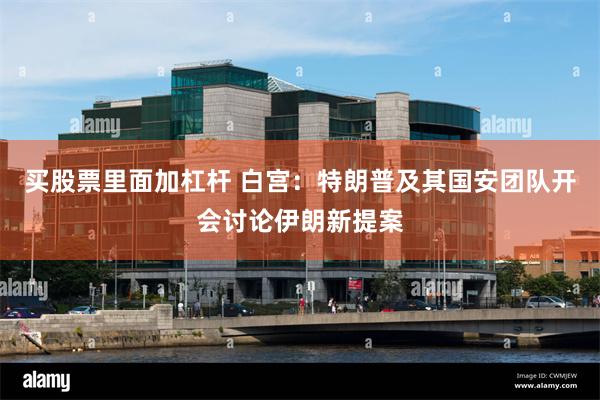 买股票里面加杠杆 白宫：特朗普及其国安团队开会讨论伊朗新提案