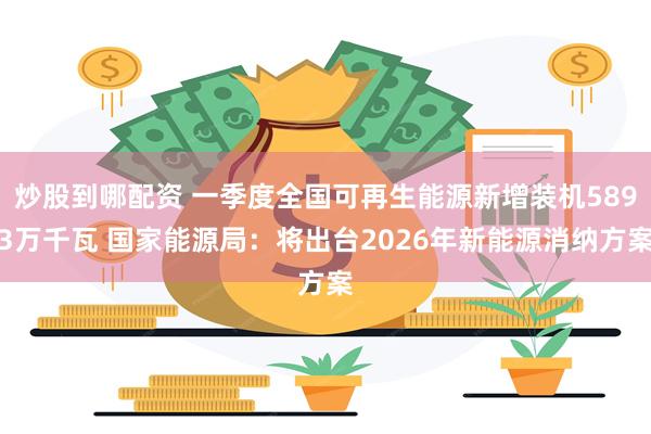 炒股到哪配资 一季度全国可再生能源新增装机5893万千瓦 国家能源局：将出台2026年新能源消纳方案