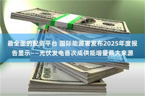 最全面的配资平台 国际能源署发布2025年度报告显示——光伏发电首次成供能增量最大来源