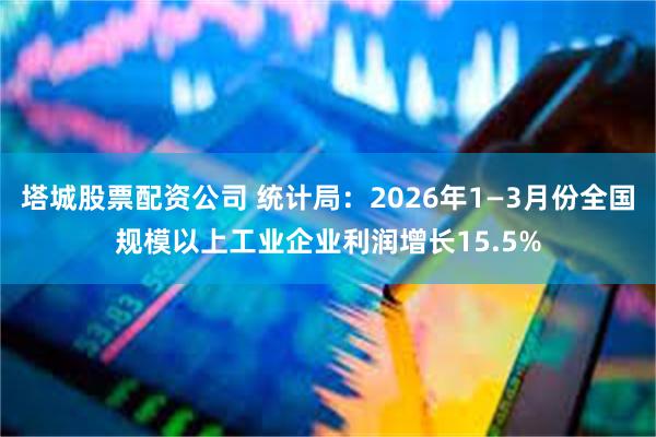 塔城股票配资公司 统计局：2026年1—3月份全国规模以上工业企业利润增长15.5%