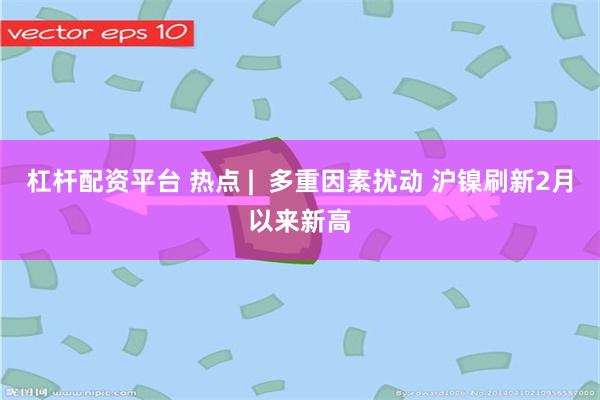 杠杆配资平台 热点 |  多重因素扰动 沪镍刷新2月以来新高