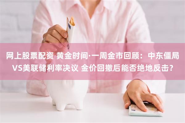 网上股票配资 黄金时间·一周金市回顾：中东僵局VS美联储利率决议 金价回撤后能否绝地反击？
