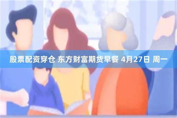 股票配资穿仓 东方财富期货早餐 4月27日 周一