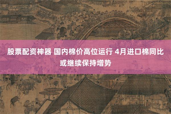 股票配资神器 国内棉价高位运行 4月进口棉同比或继续保持增势