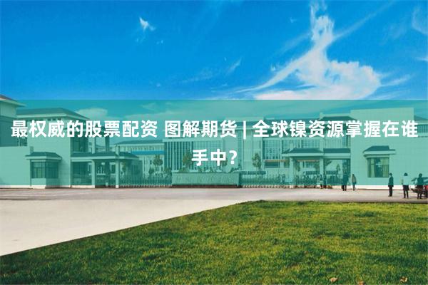 最权威的股票配资 图解期货 | 全球镍资源掌握在谁手中？