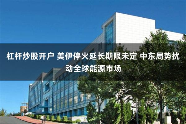 杠杆炒股开户 美伊停火延长期限未定 中东局势扰动全球能源市场