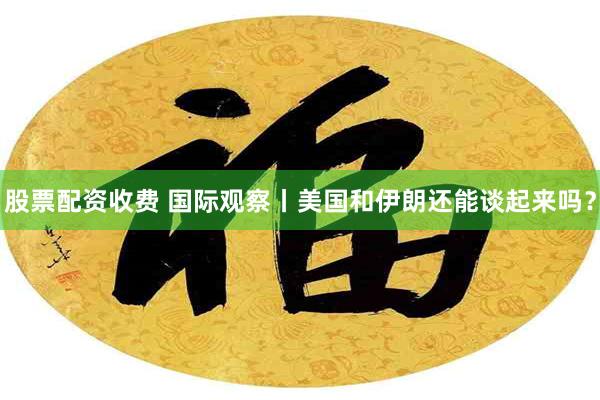股票配资收费 国际观察丨美国和伊朗还能谈起来吗？