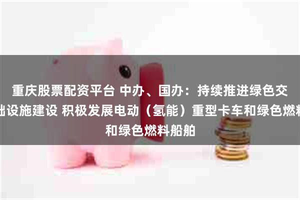 重庆股票配资平台 中办、国办：持续推进绿色交通基础设施建设 积极发展电动（氢能）重型卡车和绿色燃料船舶