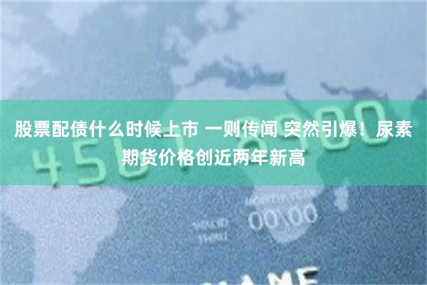股票配债什么时候上市 一则传闻 突然引爆!尿素期货价格创近两年新高