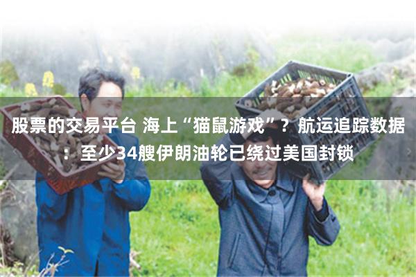 股票的交易平台 海上“猫鼠游戏”？航运追踪数据：至少34艘伊朗油轮已绕过美国封锁