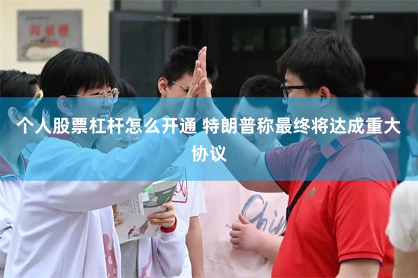 个人股票杠杆怎么开通 特朗普称最终将达成重大协议