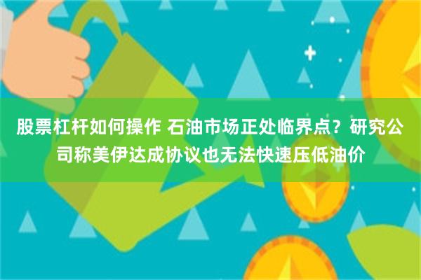 股票杠杆如何操作 石油市场正处临界点?研究公司称美伊达成协议也无法快速压低油价