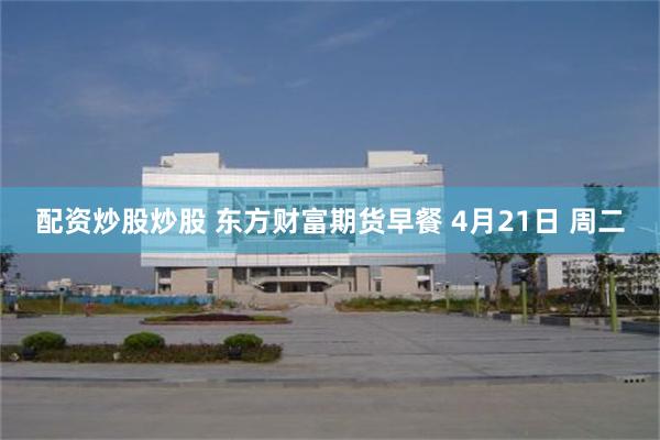 配资炒股炒股 东方财富期货早餐 4月21日 周二