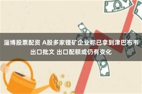 淄博股票配资 A股多家锂矿企业称已拿到津巴布韦出口批文 出口配额或仍有变化