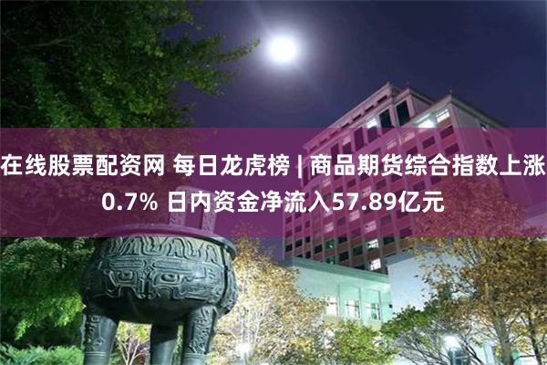 在线股票配资网 每日龙虎榜 | 商品期货综合指数上涨0.7% 日内资金净流入57.89亿元