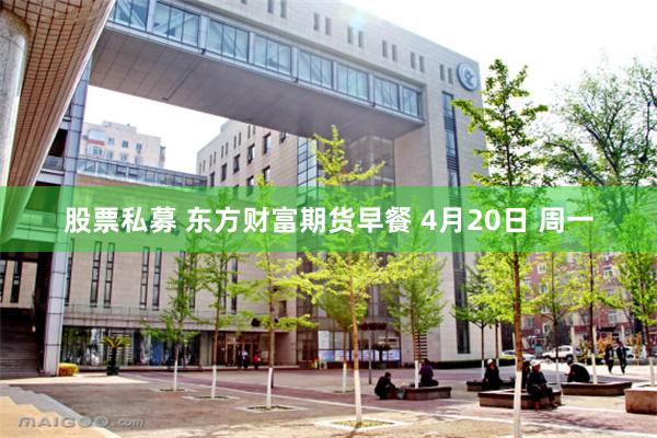 股票私募 东方财富期货早餐 4月20日 周一