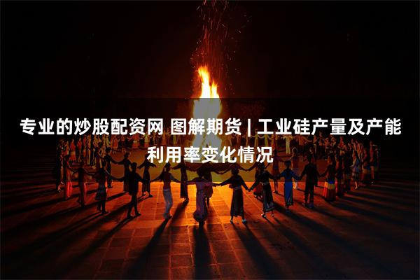 专业的炒股配资网 图解期货 | 工业硅产量及产能利用率变化情况