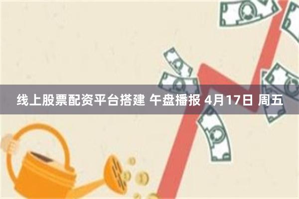 线上股票配资平台搭建 午盘播报 4月17日 周五