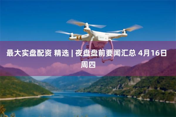 最大实盘配资 精选 | 夜盘盘前要闻汇总 4月16日 周四
