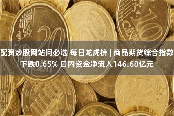 配资炒股网站问必选 每日龙虎榜 | 商品期货综合指数下跌0.65% 日内资金净流入146.68亿元