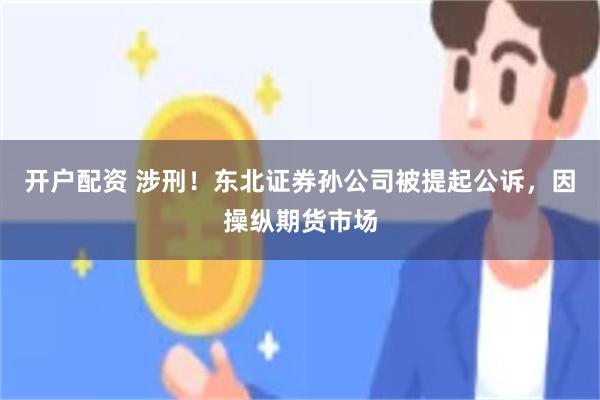 开户配资 涉刑！东北证券孙公司被提起公诉，因操纵期货市场