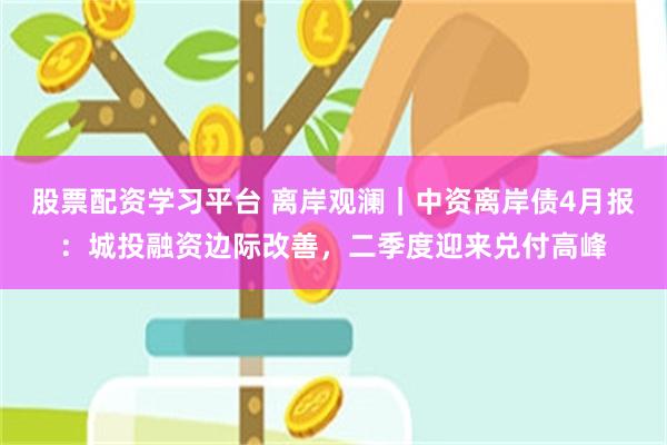 股票配资学习平台 离岸观澜｜中资离岸债4月报：城投融资边际改善，二季度迎来兑付高峰
