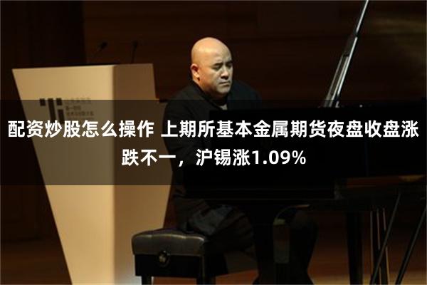 配资炒股怎么操作 上期所基本金属期货夜盘收盘涨跌不一，沪锡涨1.09%