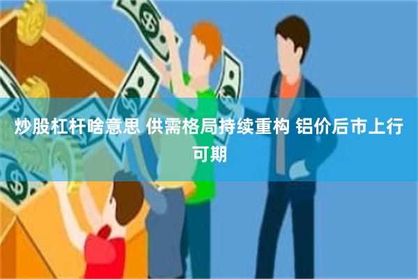 炒股杠杆啥意思 供需格局持续重构 铝价后市上行可期