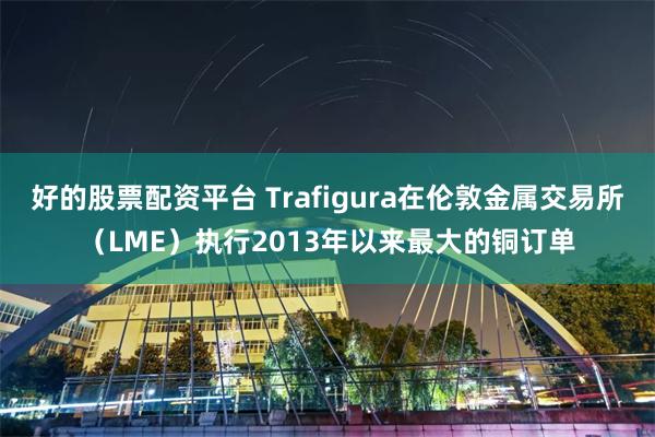 好的股票配资平台 Trafigura在伦敦金属交易所（LME）执行2013年以来最大的铜订单