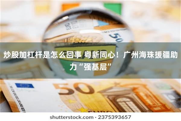 炒股加杠杆是怎么回事 粤新同心！广州海珠援疆助力“强基层”