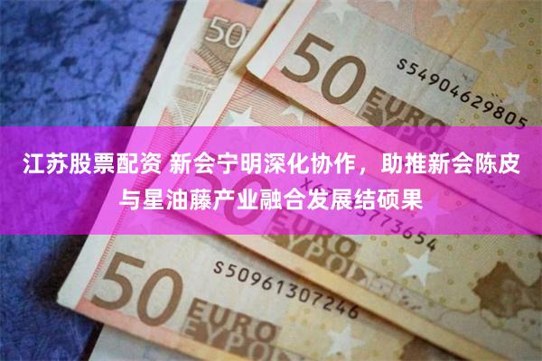 江苏股票配资 新会宁明深化协作，助推新会陈皮与星油藤产业融合发展结硕果