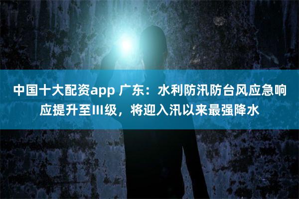 中国十大配资app 广东：水利防汛防台风应急响应提升至Ⅲ级，将迎入汛以来最强降水