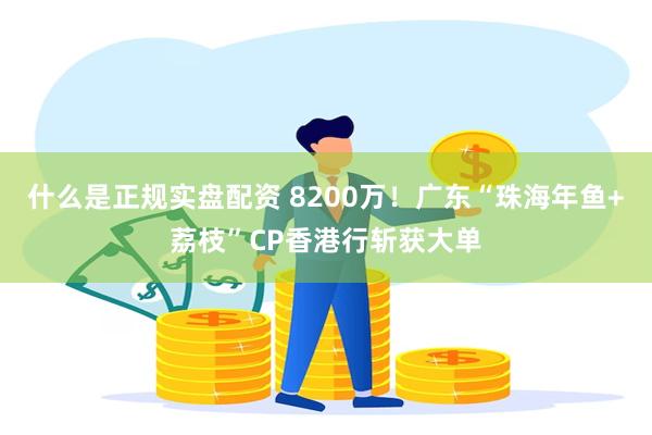什么是正规实盘配资 8200万！广东“珠海年鱼+荔枝”CP香港行斩获大单