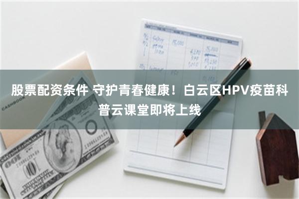 股票配资条件 守护青春健康！白云区HPV疫苗科普云课堂即将上线