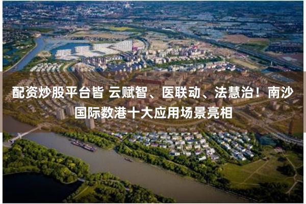 配资炒股平台皆 云赋智、医联动、法慧治！南沙国际数港十大应用场景亮相